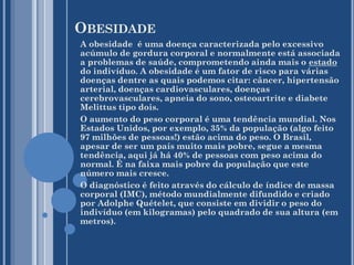OBESIDADE
A obesidade é uma doença caracterizada pelo excessivo
acúmulo de gordura corporal e normalmente está associada
a problemas de saúde, comprometendo ainda mais o estado
do indivíduo. A obesidade é um fator de risco para várias
doenças dentre as quais podemos citar: câncer, hipertensão
arterial, doenças cardiovasculares, doenças
cerebrovasculares, apneia do sono, osteoartrite e diabete
Melittus tipo dois.
O aumento do peso corporal é uma tendência mundial. Nos
Estados Unidos, por exemplo, 35% da população (algo feito
97 milhões de pessoas!) estão acima do peso. O Brasil,
apesar de ser um país muito mais pobre, segue a mesma
tendência, aqui já há 40% de pessoas com peso acima do
normal. É na faixa mais pobre da população que este
número mais cresce.
O diagnóstico é feito através do cálculo de índice de massa
corporal (IMC), método mundialmente difundido e criado
por Adolphe Quételet, que consiste em dividir o peso do
indivíduo (em kilogramas) pelo quadrado de sua altura (em
metros).

 