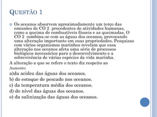 QUESTÃO 1
Os oceanos absorvem aproximadamente um terço das
emissões de CO 2 procedentes de atividades humanas,
como a queima de combustíveis fósseis e as queimadas. O
CO 2 combina-se com as águas dos oceanos, provocando
uma alteração importante em suas propriedades. Pesquisas
com vários organismos marinhos revelam que essa
alteração nos oceanos afeta uma série de processos
biológicos necessários para o desenvolvimento e a
sobrevivência de várias espécies da vida marinha.
A alteração a que se refere o texto diz respeito ao


Aumento:

a)da acidez das águas dos oceanos.
b) do estoque de pescado nos oceanos.
c) da temperatura média dos oceanos.
d) do nível das águas dos oceanos.
e) da salinização das águas dos oceanos.

 