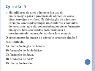 QUESTÃO 9
Há milhares de anos o homem faz uso da
biotecnologia para a produção de alimentos como
pães, cervejas e vinhos. Na fabricação de pães, por
exemplo, são usados fungos unicelulares, chamados
de leveduras, que são comercializados como fermento
biológico. Eles são usados para promover o
crescimento da massa, deixando-a leve e macia.
O crescimento da massa do pão pelo processo citado é
resultante da
A) liberação de gás carbônico.
B) formação de ácido lático.
C) formação de água.
D) produção de ATP.
E) liberação de calor.


 