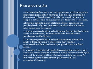 FERMENTAÇÃO
→Fermentação vem a ser um processo utilizado pelas
bactérias para obter energia, não utiliza oxigênio e
decorre no citoplasma das células, sendo que cada
etapa é catalisada com a ajuda de diferentes enzimas.
Algumas indústrias se utilizam desse processo na
produção de alguns produtos, conhecidos de todos
nós, como por exemplo:
1. iogurte é produzido pela famosa fermentação lática,
onde as bactérias, denominadas de lactobacilos,
produzem ácido lático;
2. cerveja é produzido pela fermentação alcoólica,
onde a fermentação é realizada por fungos
(anaeróbicos facultativos), que produzem no final
álcool;
3. vinagre à produzido pela fermentação acética, que
consiste numa reação química, onde ocorre a oxidação
parcial do álcool etílico, obtendo o ácido acético. As
bactérias que realizam esse processo são as
acetobactérias; etc.

 