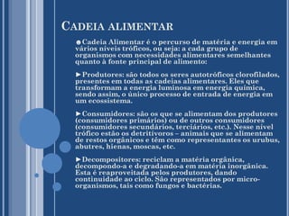 CADEIA ALIMENTAR
☻Cadeia Alimentar é o percurso de matéria e energia em
vários níveis tróficos, ou seja: a cada grupo de
organismos com necessidades alimentares semelhantes
quanto à fonte principal de alimento:
►Produtores: são todos os seres autotróficos clorofilados,
presentes em todas as cadeias alimentares. Eles que
transformam a energia luminosa em energia química,
sendo assim, o único processo de entrada de energia em
um ecossistema.
►Consumidores: são os que se alimentam dos produtores
(consumidores primários) ou de outros consumidores
(consumidores secundários, terciários, etc.). Nesse nível
trófico estão os detritívoros – animais que se alimentam
de restos orgânicos e têm como representantes os urubus,
abutres, hienas, moscas, etc.
►Decompositores: reciclam a matéria orgânica,
decompondo-a e degradando-a em matéria inorgânica.
Esta é reaproveitada pelos produtores, dando
continuidade ao ciclo. São representados por microorganismos, tais como fungos e bactérias.

 