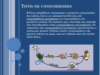 TIPOS DE CONSUMIDORES
►Para simplificar chamamos o primeiro consumidor
da cadeia, isto é, os animais herbívoros, de
consumidores primários ou consumidores de
primeira ordem. Os animais que vêm logo em seguida
são classificados como consumidores secundários. Os
seguintes são consumidores terciários, quaternários e
assim por diante. Podem existir consumidores de
quinta ordem ou mais, mas as cadeias não vão muito
além disso.

 