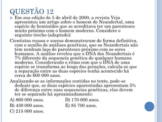 QUESTÃO 12

Em sua edição de 5 de abril de 2000, a revista Veja
apresentou um artigo sobre o homem de Neandertal, uma
espécie de hominídeo que se acreditava ter um parentesco
muito próximo com o homem moderno. Considere o
seguinte trecho (adaptado):
Cientistas russos e suecos demonstraram de forma definitiva,
com o auxílio de análises genéticas, que os Neandertais não
têm nenhum laço de parentesco próximo com os seres
humanos. A análise revelou que o DNA dos Neandertais é
7% diferente da sequencia genética de qualquer humano
moderno. Considerando o ritmo com que o DNA de uma
espécie se transforma ao longo das gerações, calcula-se que
a separação entre as duas espécies tenha acontecido há
cerca de 600 000 anos.
Analisando-se as informações contidas no texto, pode-se
deduzir que, se duas espécies aparentadas apresentam 5%
de diferença entre suas sequencias genéticas, elas devem
ter se separado há aproximadamente:
A) 860 000 anos.
D) 170 000 anos.
B) 430 000 anos.
E) 85 700 anos.
C) 215 000 anos.


 