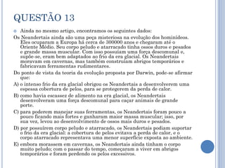 QUESTÃO 13
Ainda no mesmo artigo, encontramos os seguintes dados:
Os Neandertais ainda são uma peça misteriosa na evolução dos hominídeos.
Eles ocuparam a Europa há cerca de 300000 anos e chegaram até o
Oriente Médio. Seu corpo peludo e atarracado tinha ossos duros e pesados
e grande massa muscular. Com isso possuíam uma força descomunal e,
supõe-se, eram bem adaptados ao frio da era glacial. Os Neandertais
moravam em cavernas, mas também construíam abrigos temporários e
fabricavam ferramentas rudimentares.
Do ponto de vista da teoria da evolução proposta por Darwin, pode-se afirmar
que:
A) o intenso frio da era glacial obrigou os Neandertais a desenvolverem uma
espessa cobertura de pelos, para se protegerem da perda de calor.
B) como havia escassez de alimento na era glacial, os Neandertais
desenvolveram uma força descomunal para caçar animais de grande
porte.
C) para poderem manejar suas ferramentas, os Neandertais foram pouco a
pouco ficando mais fortes e ganharam maior massa muscular; isso, por
sua vez, levou ao desenvolvimento de ossos mais duros e pesados.
D) por possuírem corpo peludo e atarracado, os Neandertais podiam suportar
o frio da era glacial: a cobertura de pelos evitava a perda de calor, e o
corpo atarracado representava uma menor superfície exposta ao ambiente.
E) embora morassem em cavernas, os Neandertais ainda tinham o corpo
muito peludo; com o passar do tempo, começaram a viver em abrigos
temporários e foram perdendo os pelos excessivos.


 
