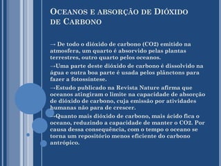 OCEANOS E ABSORÇÃO DE DIÓXIDO
DE CARBONO
→ De todo o dióxido de carbono (CO2) emitido na
atmosfera, um quarto é absorvido pelas plantas
terrestres, outro quarto pelos oceanos.
→Uma parte deste dióxido de carbono é dissolvido na
água e outra boa parte é usada pelos plânctons para
fazer a fotossíntese.
→Estudo publicado na Revista Nature afirma que
oceanos atingiram o limite na capacidade de absorção
de dióxido de carbono, cuja emissão por atividades
humanas não para de crescer.
→Quanto mais dióxido de carbono, mais ácido fica o
oceano, reduzindo a capacidade de manter o CO2. Por
causa dessa consequência, com o tempo o oceano se
torna um repositório menos eficiente do carbono
antrópico.

 