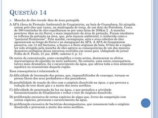 QUESTÃO 14
Mancha de óleo invade 4km de área protegida
A APA (Área de Proteção Ambiental) de Guapimirim, na baía de Guanabara, foi atingida
ontem pelo óleo que vazou, na madrugada de terça, de um duto da Petrobrás. Cerca
de 500 toneladas de óleo espalharam-se por uma faixa de 200km 2 . A mancha
penetrou 4km no rio Suruí, o mais importante da área de proteção. Foram imediatos
os reflexos da poluição na área, que, pela riqueza ambiental, é conhecida como o
“pantanal fluminense”. Pela manhã, caranguejos, siris e aves cobertos de óleo
agonizavam ao longo do Suruí e no manguezal da APA. A APA de Guapimirim
preserva, em 14 mil hectares, a fauna e a flora originais da baía. O fato de a região
ter sido atingida pela mancha de óleo agrava as consequências de um dos maiores
desastres ecológicos dessa natureza ocorridos em nosso país. (Adaptado do jornal
Folha de S. Paulo, 21 jan. 2000, caderno 3, p. 3.)
Os meios de comunicação, como exemplifica o texto acima, destacaram os efeitos
macroscópicos do episódio no meio ambiente. No entanto, uma outra consequência,
talvez mais dramática, foi o escurecimento da água, que afetou toda a teia alimentar
aquática no ecossistema daquela região.
Essa consequência é relacionada à:
A) dificuldade de locomoção dos peixes, que, impossibilitados de enxergar, tornam-se
presas fáceis dos seus predadores e dos pescadores.
B) possibilidade de reação do óleo com o oxigênio dissolvido na água, o que provoca a
redução do teor desse gás e a morte dos seres aeróbios.
C) dificuldade de penetração da luz na água, o que prejudica a atividade
fotossintetizante do fitoplâncton e reduz o teor de oxigênio dissolvido.
D) proliferação excessiva de certas espécies de algas que, livres da competição com
outras espécies, provocam o escurecimento da água.
E) proliferação excessiva de bactérias decompositoras, que consomem todo o oxigênio
dissolvido e provocam a morte dos seres aeróbios.


 