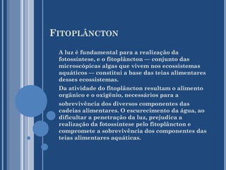 FITOPLÂNCTON
A luz é fundamental para a realização da
fotossíntese, e o fitoplâncton — conjunto das
microscópicas algas que vivem nos ecossistemas
aquáticos — constitui a base das teias alimentares
desses ecossistemas.
Da atividade do fitoplâncton resultam o alimento
orgânico e o oxigênio, necessários para a
sobrevivência dos diversos componentes das
cadeias alimentares. O escurecimento da água, ao
dificultar a penetração da luz, prejudica a
realização da fotossíntese pelo fitoplâncton e
compromete a sobrevivência dos componentes das
teias alimentares aquáticas.

 