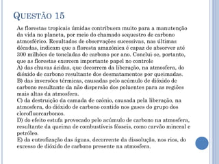 QUESTÃO 15
As florestas tropicais úmidas contribuem muito para a manutenção
da vida no planeta, por meio do chamado sequestro de carbono
atmosférico. Resultados de observações sucessivas, nas últimas
décadas, indicam que a floresta amazônica é capaz de absorver até
300 milhões de toneladas de carbono por ano. Conclui-se, portanto,
que as florestas exercem importante papel no controle
A) das chuvas ácidas, que decorrem da liberação, na atmosfera, do
dióxido de carbono resultante dos desmatamentos por queimadas.
B) das inversões térmicas, causadas pelo acúmulo de dióxido de
carbono resultante da não dispersão dos poluentes para as regiões
mais altas da atmosfera.
C) da destruição da camada de ozônio, causada pela liberação, na
atmosfera, do dióxido de carbono contido nos gases do grupo dos
clorofluorcarbonos.
D) do efeito estufa provocado pelo acúmulo de carbono na atmosfera,
resultante da queima de combustíveis fósseis, como carvão mineral e
petróleo.
E) da eutrofização das águas, decorrente da dissolução, nos rios, do
excesso de dióxido de carbono presente na atmosfera.

 