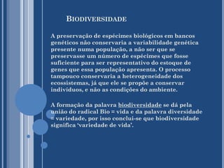 BIODIVERSIDADE
A preservação de espécimes biológicos em bancos
genéticos não conservaria a variabilidade genética
presente numa população, a não ser que se
preservasse um número de espécimes que fosse
suficiente para ser representativo do estoque de
genes que essa população apresenta. O processo
tampouco conservaria a heterogeneidade dos
ecossistemas, já que ele se propõe a conservar
indivíduos, e não as condições do ambiente.

A formação da palavra biodiversidade se dá pela
união do radical Bio = vida e da palavra diversidade
= variedade, por isso conclui-se que biodiversidade
significa ‘variedade de vida’.

 