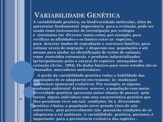 VARIABILIDADE GENÉTICA
A variabilidade genética, ou biodiversidade molecular, além de
apresentar fundamental importância para a evolução, pode ser
usada como instrumento de investigação por ecólogos
e sistematas em diversos ramos como, por exemplo, para
verificar as afinidades e os limites entre as espécies,
para detectar modos de reprodução e estrutura familiar, para
estimar níveis de migração e dispersão nas populações e até
mesmo para ajudar na identificação de restos de animais,
como conteúdos estomacais e produtos industrializados
(principalmente peles e carnes) de espécies ameaçadas de
extinção (Avise, 1994). Os dados básicos para esses estudos são os
chamados marcadores moleculares.
A perda da variabilidade genética reduz a habilidade das
populações de se adaptarem em resposta às mudanças
ambientais (potencial evolutivo). Por exemplo, se alguma
mudança ambiental drástica ocorrer, a população com maior
diversidade genética apresenta maior chance de possuir pelo
menos alguns indivíduos com uma característica genética que
lhes permitam viver em tais condições. Se a diversidade
genética é baixa, a população corre grande risco de não
sobreviver, pois provavelmente não possuirão condições de se
adaptarem a tal ambiente. A variabilidade genética, portanto, é
importante para a persistência evolutiva das espécies .

 