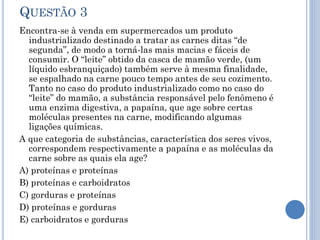 QUESTÃO 3
Encontra-se à venda em supermercados um produto
industrializado destinado a tratar as carnes ditas “de
segunda”, de modo a torná-las mais macias e fáceis de
consumir. O “leite” obtido da casca de mamão verde, (um
líquido esbranquiçado) também serve à mesma finalidade,
se espalhado na carne pouco tempo antes de seu cozimento.
Tanto no caso do produto industrializado como no caso do
“leite” do mamão, a substância responsável pelo fenômeno é
uma enzima digestiva, a papaína, que age sobre certas
moléculas presentes na carne, modificando algumas
ligações químicas.
A que categoria de substâncias, característica dos seres vivos,
correspondem respectivamente a papaína e as moléculas da
carne sobre as quais ela age?
A) proteínas e proteínas
B) proteínas e carboidratos
C) gorduras e proteínas
D) proteínas e gorduras
E) carboidratos e gorduras

 
