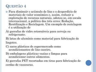 QUESTÃO 4
Para diminuir o acúmulo de lixo e o desperdício de
materiais de valor econômico e, assim, reduzir a
exploração de recursos naturais, adotou-se, em escala
internacional, a política dos três erres: Redução,
Reutilização e Reciclagem. Um exemplo de reciclagem
é a utilização de
A) garrafas de vidro retornáveis para cerveja ou
refrigerante.
B) latas de alumínio como material para fabricação de
lingotes.
C) sacos plásticos de supermercado como
acondicionantes de lixo caseiro.
D) embalagens plásticas vazias e limpas para
acondicionar outros alimentos.
E) garrafas PET recortadas em tiras para fabricação de
cerdas de vassouras.


 