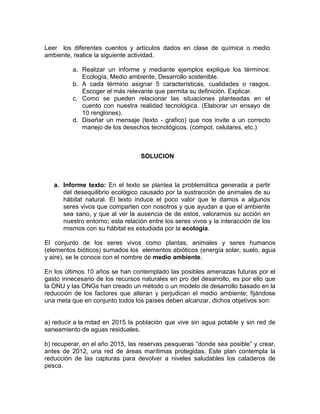 Leer los diferentes cuentos y artículos dados en clase de química o medio
ambiente, realice la siguiente actividad.
a. Realizar un informe y mediante ejemplos explique los términos:
Ecología, Medio ambiente, Desarrollo sostenible.
b. A cada término asignar 5 características, cualidades o rasgos.
Escoger el más relevante que permita su definición. Explicar.
c. Como se pueden relacionar las situaciones planteadas en el
cuento con nuestra realidad tecnológica. (Elaborar un ensayo de
10 renglones).
d. Diseñar un mensaje (texto - grafico) que nos invite a un correcto
manejo de los desechos tecnológicos. (compot, celulares, etc.)
SOLUCION
a. Informe texto: En el texto se plantea la problemática generada a partir
del desequilibrio ecológico causado por la sustracción de animales de su
hábitat natural. El texto induce el poco valor que le damos a algunos
seres vivos que comparten con nosotros y que ayudan a que el ambiente
sea sano, y que al ver la ausencia de de estos, valoramos su acción en
nuestro entorno; esta relación entre los seres vivos y la interacción de los
mismos con su hábitat es estudiada por la ecología.
El conjunto de los seres vivos como plantas, animales y seres humanos
(elementos bióticos) sumados los elementos abióticos (energía solar, suelo, agua
y aire), se le conoce con el nombre de medio ambiente.
En los últimos 10 años se han contemplado las posibles amenazas futuras por el
gasto innecesario de los recursos naturales en pro del desarrollo, es por ello que
la ONU y las ONGs han creado un método o un modelo de desarrollo basado en la
reducción de los factores que alteran y perjudican el medio ambiente; fijándose
una meta que en conjunto todos los países deben alcanzar, dichos objetivos son:
a) reducir a la mitad en 2015 la población que vive sin agua potable y sin red de
saneamiento de aguas residuales.
b) recuperar, en el año 2015, las reservas pesqueras “donde sea posible” y crear,
antes de 2012, una red de áreas marítimas protegidas. Este plan contempla la
reducción de las capturas para devolver a niveles saludables los caladeros de
pesca.
 