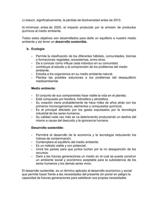 c) reducir, significativamente, la pérdida de biodiversidad antes de 2010.
d) minimizar, antes de 2020, el impacto producido por la emisión de productos
químicos al medio ambiente.
Todos estos objetivos son desarrollados para darle un equilibrio a nuestro medio
ambiente y así tener un desarrollo sostenible.
b. Ecología:
- Permite la clasificación de los diferentes hábitats, comunidades, biomas
o formaciones vegetales, ecosistemas, entre otros.
- Da a conocer cómo influye cada individuo en su comunidad.
- contribuye al estudio y la comprensión de los problemas del medio
ambiente.
- Estudia a los organismos en su medio ambiente natural.
- Plantea las posibles soluciones a los problemas del desequilibrio
medioambiental.
Medio ambiente:
- El conjunto de sus componentes hace viable la vida en el planeta.
- Está compuesto por biosfera, hidrosfera y atmósfera.
- Su creación viene probablemente de hace miles de años atrás con los
primeros microorganismos, elementos y compuestos químicos.
- Es el principal afectado por los gases expulsados por la tecnología
industrial de los seres humanos.
- Su calidad cada vez más se va deteriorando produciendo un declive del
mismo a causa del descuido y la ignorancia humana.
Desarrollo sostenible:
- Permitirá el desarrollo de la economía y la tecnología reduciendo los
índices de contaminación.
- Contemplara el equilibrio del medio ambiente.
- Es un método viable y con potencial.
- Unirá los países para que juntos luchen por la no desaparición de los
recursos.
- Dará a las futuras generaciones un medio en el cual se pueda construir
un ambiente social y económico aceptable para la subsistencia de los
seres humanos y los demás seres vivos.
El desarrollo sostenible, es un término aplicado al desarrollo económico y social
que permite hacer frente a las necesidades del presente sin poner en peligro la
capacidad de futuras generaciones para satisfacer sus propias necesidades
 