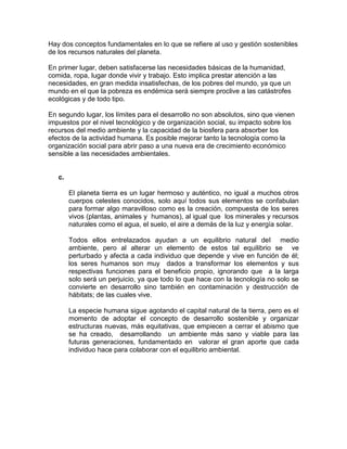 Hay dos conceptos fundamentales en lo que se refiere al uso y gestión sostenibles
de los recursos naturales del planeta.
En primer lugar, deben satisfacerse las necesidades básicas de la humanidad,
comida, ropa, lugar donde vivir y trabajo. Esto implica prestar atención a las
necesidades, en gran medida insatisfechas, de los pobres del mundo, ya que un
mundo en el que la pobreza es endémica será siempre proclive a las catástrofes
ecológicas y de todo tipo.
En segundo lugar, los límites para el desarrollo no son absolutos, sino que vienen
impuestos por el nivel tecnológico y de organización social, su impacto sobre los
recursos del medio ambiente y la capacidad de la biosfera para absorber los
efectos de la actividad humana. Es posible mejorar tanto la tecnología como la
organización social para abrir paso a una nueva era de crecimiento económico
sensible a las necesidades ambientales.
c.
El planeta tierra es un lugar hermoso y auténtico, no igual a muchos otros
cuerpos celestes conocidos, solo aquí todos sus elementos se confabulan
para formar algo maravilloso como es la creación, compuesta de los seres
vivos (plantas, animales y humanos), al igual que los minerales y recursos
naturales como el agua, el suelo, el aire a demás de la luz y energía solar.
Todos ellos entrelazados ayudan a un equilibrio natural del medio
ambiente, pero al alterar un elemento de estos tal equilibrio se ve
perturbado y afecta a cada individuo que depende y vive en función de él;
los seres humanos son muy dados a transformar los elementos y sus
respectivas funciones para el beneficio propio, ignorando que a la larga
solo será un perjuicio, ya que todo lo que hace con la tecnología no solo se
convierte en desarrollo sino también en contaminación y destrucción de
hábitats; de las cuales vive.
La especie humana sigue agotando el capital natural de la tierra, pero es el
momento de adoptar el concepto de desarrollo sostenible y organizar
estructuras nuevas, más equitativas, que empiecen a cerrar el abismo que
se ha creado, desarrollando un ambiente más sano y viable para las
futuras generaciones, fundamentado en valorar el gran aporte que cada
individuo hace para colaborar con el equilibrio ambiental.
 