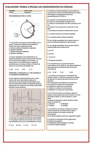 EVALUACIÓN: PONGA A PRUEBA LOS CONOCIMIENTOS EN CIENCIAS
NOMBRE:____________APELLIDOS_____________
FECHA______________ PERIODO_______________
PREPAREMONOS PARA EL ICFES
1. en la grafica se muestra el ciclo biológico de un
animal. a partir del análisis de esta podemos
deducir que dicho organismo posee
a. células somáticas haploides y diploides
b. gametos diploides
c. células somáticas haploides
d. gametos haploides
2. el perro doméstico (canis familiaris) es un
organismo diploide cuyas células poseen 34 paras
de cromosomas homólogos . por lo tanto , se
espera que en una célula de dicho organismo
producida por un proceso mitótico el número de
pares de cromosomas homólogos sea
a. 136 b. 34 c. 68 d. 17
RESPONDE LA PREGUNTA 3 Y 4 DE ACUERDO A
LA SIGUIENTE INFORMACION
en las mujeres el desprendimiento de un ovulo
maduro del ovario esta determinado por el
incremento de las hormonas luteinizantes (LH) y
foluculo estimulante (FSH). los siguientes gráficos
representan los cambios en los niveles hormonales
durante el ciclo menstrual
3. teniendo en cuenta la información representada
en los gráficos anteriores el intervalo en el cual es
mas probable que ocurra una fertilización es entre:
A. 1 y 2 B. 2 y 3 C. 3 y 4 D. 1 y 3
4. el efecto ue tiene las píldoras anticonceptivas (
cuya función es elevar simultáneamente los niveles
de estrógeno y progesterona) sobre las
gonadotropinas LH y FSH es
A. aumentar la concentración de LH y FSH
B. reducir la concentración de FSH y de LH
C. reducir la concentración de FSH y aumentar la de
LH
D. mantener la concentración normal de LH y de
FSH
5. La mitosis y la meiosis se diferencian en que :
I. La mitosis produce dos células haploides
II. La meiosis produce células haploides
III. Las células resultantes de la mitosis tienen la
misma cantidad de ADN que la célula inicial.
IV. Las células resultantes de la meiosis tienen la
mitad de ADN que la célula inicial
a. I,II Y III
b. I,III y IV
c. II y III y IV
d. Todas las anteriores
6. Un organismo en sus gametos tiene 46
cromosomas. Por lo tanto en una célula haploide de
este organismo encontramos este número de
cromosomas
A. 23 B. 46 C. 92 D. 64
7. La mitosis y la meiosis son mecanismos de
división celular. La mitosis se presenta en células
somáticas y la meiosis permite la formación de
gametos.
Por consiguiente la finalidad de la meiosis es:
A. Conservar el número de cromosomas
B. Duplicar el número de cromosomas
C. Reducir el número de cromosomas
D. Mantener el número de cromosomas
8. En el ciclo de vida de una célula se alteran 2
etapas una de preparación para la división y la otra
de división celular, la cual se divide en cuatro
fases.
La etapa de preparación para la división celular
recibe el nombre de:
A. Interfase B. Metafase
C. Profase D. Anafase
9. La mitosis es el proceso mediante el cual las
células somáticas se dividen dando origen a
nuevas células con el mismo número de
cromosomas
De la mitosis podemos afirmar lo siguiente excepto:
A. Permite el crecimiento de los organismos.
B. Origina los gametos.
C. Reemplaza células dañadas o muertas
D. Produce células diploides
 