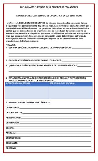 PRELIMINARES EL ESTUDIO DE LA GENETICA DE POBLACIONES
ANALISIS DE TEXTO: EL ESTUDIO DE LA GENETICA EN LOS SERES VIVOS
GENETICA:ES EL ESTUDIO CIENTIFICO de cómo se transmiten los caracteres físicos,
bioquímicos y de comportamiento de padres a hijos. Este término fue acuñado en 1906 por el
biólogo británico William Bateson. Los genetistas determinan los mecanismos hereditarios
por los que los descendientes de organismos que se reproducen de forma sexual no se
asemejan con exactitud a sus padres, y estudian las diferencias y similitudes entre padres e
hijos que se reproducen de generación en generación según determinados patrones. La
investigación de estos últimos ha dado lugar a algunos de los descubrimientos más
importantes de la biología moderna.
TEMARIO:
1. ESCRIBA SEGÚN EL TEXTO UN CONCEPTO CLARO DE GENÉTICAS.__________________
______________________________________________________________________________
______________________________________________________________________________
______________________________________________________________________________
______________________________________________________________________________
2. QUE CARACTERÍSTICAS SE HEREDAN DE LOS PADRES.____________________________
_____________________________ _______________________________________________
3. ¿INVESTIGUE CUÁLES FUERON LOS APORTES DE WILLIAN BATESON? _____________
______________________________________________________________________________
______________________________________________________________________________
______________________________________________________________________________
______________________________________________________________________________
4. ESTABLEZCA UN PARALELO ENTRE REPRODUCCIÓN SEXUAL Y REPRODUCCIÓN
ASEXUAL DESDE EL PUNTO DE VISTA GENÉTICO.
REPRODUCCION SESUAL REPRODUCCION ASEXUAL
5. MINI DICCIONARIO: DEFINA LOS TÉRMINOS:
CARACTERES,___________________________________________________________________
________________________________________________________________________________
DESCENDIENTES,_________________________________________________________________
________________________________________________________________________________
HEREDITARIOS:__________________________________________________________________
________________________________________________________________________________
GENERACIÓN:____________________________________________________________________
________________________________________________________________________________
SEXUAL:_________________________________________________________________________
________________________________________________________________________________
ASEXUAL:_______________________________________________________________________
________________________________________________________________________________
CROMOSOMAS:__________________________________________________________________
________________________________________________________________________________
DOMINANTE:_____________________________________________________________________
________________________________________________________________________________
RECESIVO:_______________________________________________________________________
 