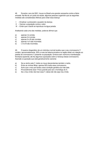 48. Durante o ano de 2001, houve no Brasil uma grande campanha contra a febre
amarela. Na fila de um posto de saúde, algumas pessoas sugeriram que as seguintes
medidas são consideradas efetivas para evitar essa doença:
I - Erradicar o protozoário causador da doença.
II - Vacinar a população contra o vetor.
III - Evitar que o bacilo se reproduza na água parada.
Analisando cada uma das medidas, pode-se afirmar que:
a) apenas I é correta.
b) apenas II é correta.
c) apenas II e III são corretas.
d) apenas I e II são incorretas.
e) I, II e III são incorretas.
49. O exame citogenético de um indivíduo normal revelou que o seu cromossomo Y
contém, aproximadamente, 30% a mais de heterocromatina na região distal, em relação ao
padrão de cromossomo Y presente na população. Embora sem nenhuma manifestação
fenotípica aparente, ele fez algumas suposições sobre a herança desse cromossomo.
Assinale a suposição que está geneticamente coerente:
a) Se eu tenho este Y, todos os meus descendentes também o terão.
b) Entre as minhas filhas, apenas 50% terão esse cromossomo.
c) Acho que o meu pai herdou essa condição genética da mãe dele.
d) Provavelmente esse Y ficou grande para ser o homólogo do X.
e) Se o meu irmão não tiver esse Y, talvez ele não seja meu irmão.
 