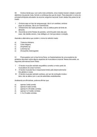 50. Conta a lenda que, num certo meio ambiente, cinco insetos haviam violado o painel
eletrônico da grande mata, ferindo a confiança dos que lá viviam. Para descobrir o nome do
principal artrópode articulador da enorme vergonha nacional, foram dadas três pistas do tal
inseto:
I - Embora seja um tipo de sanguessuga, não é um anelídeo; embora
pique as pessoas, não é um marimbondo.
II - Diretamente não injeta parasitas, mas os defeca perto da fonte de
alimento.
III - Esconde-se entre frestas de paredes, caminha pelo rosto das pes-
soas, não destila veneno, mas deflagra um mal que ataca o coração.
Assinale a alternativa que contém o nome do referido inseto:
a) Triatoma infestans.
b) Culex fatigans.
c) Anopheles sp.
d) Lutzomya sp.
e) Drosophila melanogaster.
51. Preocupados com a boa forma física, os freqüentadores de uma academia de
ginástica discutiam sobre alguns aspectos da musculatura corporal. Nessa discussão, as
seguintes afirmativas foram feitas:
I - O tecido muscular estriado esquelético constitui a maior parte da
musculatura do corpo humano.
II - O tecido muscular liso é responsável direto pelo desenvolvimento
dos glúteos e coxas.
III - O tecido muscular estriado cardíaco, por ser de contração involun-
tária, não se altera com o uso de esteróides anabolizantes.
Analisando as afirmativas, pode-se afirmar que:
a) apenas I está correta.
b) apenas II está correta.
c) apenas II e III estão corretas.
d) apenas I e II estão corretas.
e) I, II e III estão corretas.
 