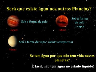 Será que existe água nos outros Planetas?
                                                   Sob a forma
            Sob a forma de gelo                      de gelo
                                                     e vapor
 Júpiter                                 Marte



           Sob a forma de vapor, (ácidos corrosivos)

 Vênus

                   Se tem água por que não tem vida nesses
                                 planetas?
                    É fácil, não tem água no estado líquido!
 