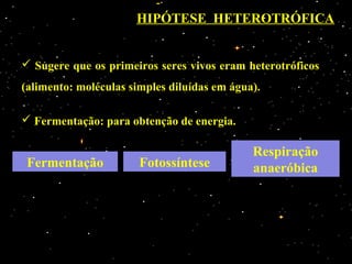 HIPÓTESE HETEROTRÓFICA


 Sugere que os primeiros seres vivos eram heterotróficos
(alimento: moléculas simples diluídas em água).

 Fermentação: para obtenção de energia.

                                             Respiração
 Fermentação           Fotossíntese          anaeróbica
 