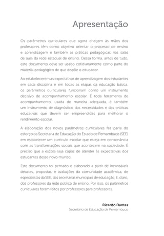 Apresentação
Os parâmetros curriculares que agora chegam às mãos dos
professores têm como objetivo orientar o processo de ensino
e aprendizagem e também as práticas pedagógicas nas salas
de aula da rede estadual de ensino. Dessa forma, antes de tudo,
este documento deve ser usado cotidianamente como parte do
material pedagógico de que dispõe o educador.
Ao estabelecerem as expectativas de aprendizagem dos estudantes
em cada disciplina e em todas as etapas da educação básica,
os parâmetros curriculares funcionam como um instrumento
decisivo de acompanhamento escolar. E toda ferramenta de
acompanhamento, usada de maneira adequada, é também
um instrumento de diagnóstico das necessidades e das práticas
educativas que devem ser empreendidas para melhorar o
rendimento escolar.
A elaboração dos novos parâmetros curriculares faz parte do
esforço da Secretaria de Educação do Estado de Pernambuco (SEE)
em estabelecer um currículo escolar que esteja em consonância
com as transformações sociais que acontecem na sociedade. É
preciso que a escola seja capaz de atender às expectativas dos
estudantes desse novo mundo.
Este documento foi pensado e elaborado a partir de incansáveis
debates, propostas, e avaliações da comunidade acadêmica, de
especialistas da SEE, das secretarias municipais de educação. E, claro,
dos professores da rede pública de ensino. Por isso, os parâmetros
curriculares foram feitos por professores para professores.
Ricardo Dantas
Secretário de Educação de Pernambuco
 