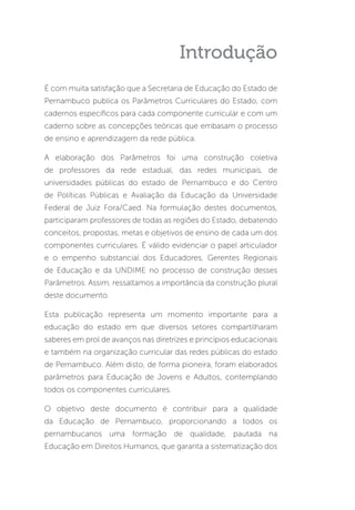 Introdução
É com muita satisfação que a Secretaria de Educação do Estado de
Pernambuco publica os Parâmetros Curriculares do Estado, com
cadernos específicos para cada componente curricular e com um
caderno sobre as concepções teóricas que embasam o processo
de ensino e aprendizagem da rede pública.
A elaboração dos Parâmetros foi uma construção coletiva
de professores da rede estadual, das redes municipais, de
universidades públicas do estado de Pernambuco e do Centro
de Políticas Públicas e Avaliação da Educação da Universidade
Federal de Juiz Fora/Caed. Na formulação destes documentos,
participaram professores de todas as regiões do Estado, debatendo
conceitos, propostas, metas e objetivos de ensino de cada um dos
componentes curriculares. É válido evidenciar o papel articulador
e o empenho substancial dos Educadores, Gerentes Regionais
de Educação e da UNDIME no processo de construção desses
Parâmetros. Assim, ressaltamos a importância da construção plural
deste documento.
Esta publicação representa um momento importante para a
educação do estado em que diversos setores compartilharam
saberes em prol de avanços nas diretrizes e princípios educacionais
e também na organização curricular das redes públicas do estado
de Pernambuco. Além disto, de forma pioneira, foram elaborados
parâmetros para Educação de Jovens e Adultos, contemplando
todos os componentes curriculares.
O objetivo deste documento é contribuir para a qualidade
da Educação de Pernambuco, proporcionando a todos os
pernambucanos uma formação de qualidade, pautada na
Educação em Direitos Humanos, que garanta a sistematização dos
 