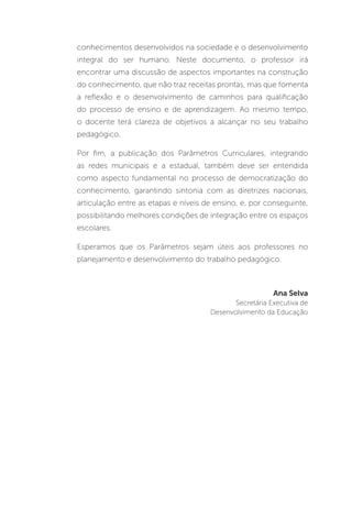 conhecimentos desenvolvidos na sociedade e o desenvolvimento
integral do ser humano. Neste documento, o professor irá
encontrar uma discussão de aspectos importantes na construção
do conhecimento, que não traz receitas prontas, mas que fomenta
a reflexão e o desenvolvimento de caminhos para qualificação
do processo de ensino e de aprendizagem. Ao mesmo tempo,
o docente terá clareza de objetivos a alcançar no seu trabalho
pedagógico.
Por fim, a publicação dos Parâmetros Curriculares, integrando
as redes municipais e a estadual, também deve ser entendida
como aspecto fundamental no processo de democratização do
conhecimento, garantindo sintonia com as diretrizes nacionais,
articulação entre as etapas e níveis de ensino, e, por conseguinte,
possibilitando melhores condições de integração entre os espaços
escolares.
Esperamos que os Parâmetros sejam úteis aos professores no
planejamento e desenvolvimento do trabalho pedagógico.
Ana Selva
Secretária Executiva de
Desenvolvimento da Educação
 