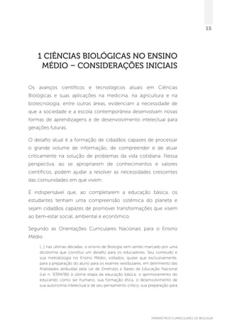 PARÂMETROS CURRICULARES DE BIOLOGIA
15
1 Ciências Biológicas NO ENSINO
MÉDIO – CONSIDERAÇÕES INICIAIS
Os avanços científicos e tecnológicos atuais em Ciências
Biológicas e suas aplicações na medicina, na agricultura e na
biotecnologia, entre outras áreas, evidenciam a necessidade de
que a sociedade e a escola contemporânea desenvolvam novas
formas de aprendizagens e de desenvolvimento intelectual para
gerações futuras.
O desafio atual é a formação de cidadãos capazes de processar
o grande volume de informação, de compreender e de atuar
criticamente na solução de problemas da vida cotidiana. Nessa
perspectiva, ao se apropriarem de conhecimentos e valores
científicos, podem ajudar a resolver as necessidades crescentes
das comunidades em que vivem.
É indispensável que, ao completarem a educação básica, os
estudantes tenham uma compreensão sistêmica do planeta e
sejam cidadãos capazes de promover transformações que visem
ao bem-estar social, ambiental e econômico.
Segundo as Orientações Curriculares Nacionais para o Ensino
Médio
[...] nas últimas décadas, o ensino de Biologia vem sendo marcado por uma
dicotomia que constitui um desafio para os educadores. Seu conteúdo e
sua metodologia no Ensino Médio, voltados, quase que exclusivamente,
para a preparação do aluno para os exames vestibulares, em detrimento das
finalidades atribuídas pela Lei de Diretrizes e Bases da Educação Nacional
(Lei n. 9394/96) à última etapa da educação básica: o aprimoramento do
educando como ser humano, sua formação ética, o desenvolvimento de
sua autonomia intelectual e de seu pensamento crítico, sua preparação para
 