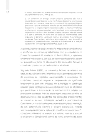 PARÂMETROS PARA A EDUCAÇÃO BÁSICA DO ESTADO DE PERNAMBUCO
16 o mundo do trabalho e o desenvolvimento de competências para continuar
seu aprendizado (BRASIL, 2006, p. 15).
[...] os conteúdos de Biologia devem propiciar condições para que o
educando compreenda a vida como manifestação de sistemas organizados e
integrados, em constante interação com o ambiente físico-químico. O aluno
precisa ser capaz de estabelecer relações que lhe permitam reconhecer que
tais sistemas se perpetuam por meio da reprodução e se modificam no tempo
em função do processo evolutivo, responsável pela enorme diversidade de
organismos e das intrincadas relações estabelecidas pelos seres vivos entre
si e com o ambiente. O aluno deve ser capaz de reconhecer-se como
organismo e, portanto, sujeito aos mesmos processos e fenômenos que
os demais. Deve, também, reconhecer-se como agente capaz de modificar
ativamente o processo evolutivo, alterando a biodiversidade e as relações
estabelecidas entre os organismos (BRASIL, 2006, p. 20).
A aprendizagem de Biologia no Ensino Médio deve complementar
e aprofundar os conceitos trabalhados com os estudantes no
Ensino Fundamental. O estudante do Ensino Médio já apresenta
uma maior maturidade e, por isso, os objetivos educacionais devem
ser propositivos, tanto na abordagem dos conteúdos factuais e
conceituais quanto nos procedimentais e atitudinais.
Segundo Zabala (1998), os conteúdos factuais se referem aos
fatos, se relacionam com a memória e são aprendidos por meio
de exercícios de repetição, automatização e associação. Os
conteúdos conceituais exigem a compreensão do significado,
relacionam-se com um processo de elaboração e construção
pessoal. Esses conteúdos são aprendidos por meio de atividades
que possibilitem a inter-relação de conhecimentos prévios que
provoquem atividades mentais e que sejam adequadas ao nível de
desenvolvimento dos estudantes. Os conteúdos procedimentais
se referem a técnicas, estratégias, métodos e procedimentos.
Constituem um conjunto de ações ordenadas dirigidas à realização
de um determinado objetivo e exigem exercitação, reflexão
sobre a própria atividade e aplicação em diferentes contextos. Os
conteúdos atitudinais se referem aos valores, normas e atitudes
e envolvem o componente afetivo de forma determinada. Esses
 