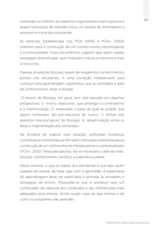 PARÂMETROS CURRICULARES DE BIOLOGIA
17conteúdos se referem aos aspectos organizativos e participativos e
exigem processos de reflexão crítica, no sentido de fomentarem a
autonomia moral dos estudantes.
As diretrizes estabelecidas nos PCN (1999) e PCN+ (2002)
orientam para a construção de um conhecimento interdisciplinar
e contextualizado. Esses documentos sugerem que sejam usadas
estratégias diversificadas, que mobilizem menos a memória e mais
o raciocínio.
Planejar as aulas de Biologia, a partir do resgate dos conhecimentos
prévios dos estudantes, é uma condição indispensável para
construir uma aprendizagem significativa, que se contrapõe à ideia
de conhecimento linear e seriado.
O ensino de Biologia, em geral, tem sido pautado em algumas
perspectivas: 1- ensino tradicional, que privilegia o conteudismo
e a memorização; 2- linearidade a partir da qual se propõe que
alguns conteúdos são pré-requisitos de outros; 3- ênfase nos
aspectos macroscópicos da Biologia; 4- desarticulação entre as
áreas e fragmentação dos conteúdos.
Na tentativa de superar essa situação, profundas mudanças
conceituaisemetodológicastêmsidomobilizadasorientandoparaa
construção de um conhecimento interdisciplinar e contextualizado
(PCN+, 2002). Nessa perspectiva, faz-se necessário, cada vez mais,
articular conhecimento científico e experiência prévia.
Dessa maneira, o que se espera dos estudantes é que eles sejam
capazes de realizar, de fazer algo com o aprendido. A expectativa
de aprendizagem deve ser explicitada e alinhada às atividades e
estratégias de ensino. Pressupõe-se que o professor seja um
conhecedor da natureza dos conteúdos e das intervenções mais
adequadas para ensinar, tendo noção clara do que ensinar e de
como os estudantes irão aprender.
 