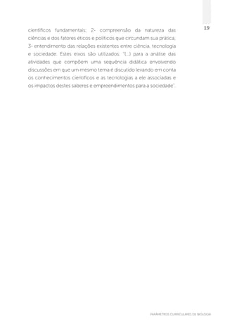 PARÂMETROS CURRICULARES DE BIOLOGIA
19científicos fundamentais; 2- compreensão da natureza das
ciências e dos fatores éticos e políticos que circundam sua prática;
3- entendimento das relações existentes entre ciência, tecnologia
e sociedade. Estes eixos são utilizados: “(...) para a análise das
atividades que compõem uma sequência didática envolvendo
discussões em que um mesmo tema é discutido levando em conta
os conhecimentos científicos e as tecnologias a ele associadas e
os impactos destes saberes e empreendimentos para a sociedade”.
 