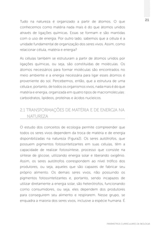 PARÂMETROS CURRICULARES DE BIOLOGIA
21Tudo na natureza é organizado a partir de átomos. O que
conhecemos como matéria nada mais é do que átomos unidos
através de ligações químicas. Essas se formam e são mantidas
com o uso de energia. Por outro lado, sabemos que a célula é a
unidade fundamental de organização dos seres vivos. Assim, como
relacionar célula, matéria e energia?
As células também se estruturam a partir de átomos unidos por
ligações químicas, ou seja, são constituídas de moléculas. Os
átomos necessários para formar moléculas são encontrados no
meio ambiente e a energia necessária para ligar esses átomos é
proveniente do sol. Percebemos, então, que a estrutura de uma
célula e, portanto, de todos os organismos vivos, nada mais é do que
matéria e energia, organizada em quatro tipos de macromoléculas:
carboidratos, lipídeos, proteínas e ácidos nucleicos.
2.1 Transformações de matéria e de energia na
natureza
O estudo dos conceitos de ecologia permite compreender que
todos os seres vivos dependem da troca de matéria e de energia
disponibilizadas na natureza (Figura2). Os seres autótrofos, que
possuem pigmentos fotossintetizantes em suas células, têm a
capacidade de realizar fotossíntese, processo que consiste na
síntese de glicose, utilizando energia solar e liberando oxigênio.
Assim, os seres autótrofos correspondem ao nível trófico dos
produtores, ou seja, aqueles que são capazes de fabricar seu
próprio alimento. Os demais seres vivos, não possuindo os
pigmentos fotossintetizantes e, portanto, sendo incapazes de
utilizar diretamente a energia solar, são heterótrofos, funcionando
como consumidores, ou seja, eles dependem dos produtores
para conseguirem seu alimento e respirarem. Nesse grupo, se
enquadra a maioria dos seres vivos, inclusive a espécie humana. É
 