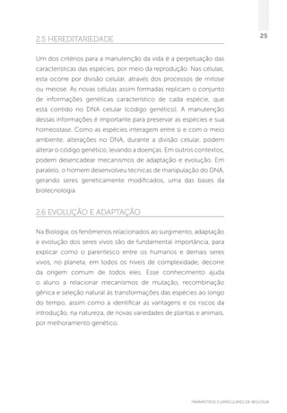 PARÂMETROS CURRICULARES DE BIOLOGIA
25
2.5 Hereditariedade
Um dos critérios para a manutenção da vida é a perpetuação das
características das espécies, por meio da reprodução. Nas células,
esta ocorre por divisão celular, através dos processos de mitose
ou meiose. As novas células assim formadas replicam o conjunto
de informações genéticas característico de cada espécie, que
está contido no DNA celular (código genético). A manutenção
dessas informações é importante para preservar as espécies e sua
homeostase. Como as espécies interagem entre si e com o meio
ambiente, alterações no DNA, durante a divisão celular, podem
alterar o código genético, levando a doenças. Em outros contextos,
podem desencadear mecanismos de adaptação e evolução. Em
paralelo, o homem desenvolveu técnicas de manipulação do DNA,
gerando seres geneticamente modificados, uma das bases da
biotecnologia.
2.6 Evolução e adaptação
Na Biologia, os fenômenos relacionados ao surgimento, adaptação
e evolução dos seres vivos são de fundamental importância, para
explicar como o parentesco entre os humanos e demais seres
vivos, no planeta, em todos os níveis de complexidade, decorre
da origem comum de todos eles. Esse conhecimento ajuda
o aluno a relacionar mecanismos de mutação, recombinação
gênica e seleção natural às transformações das espécies ao longo
do tempo, assim como a identificar as vantagens e os riscos da
introdução, na natureza, de novas variedades de plantas e animais,
por melhoramento genético.
 