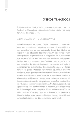 PARÂMETROS PARA A EDUCAÇÃO BÁSICA DO ESTADO DE PERNAMBUCO
26
3 Eixos Temáticos
Este documento foi organizado de acordo com a proposta dos
Parâmetros Curriculares Nacionais do Ensino Médio, nos eixos
temáticos descritos a seguir.
3.1 Interação entre os seres vivos
Este eixo temático tem como objetivo promover a compreensão
do ambiente como um conjunto de interações dos seus diversos
componentes, bem como a valorização de sua diversidade e da
capacidade de adaptação dos seres vivos. Os estudantes devem
ser capazes de diagnosticar que as relações do ser humano com
o meio resultam na transformação dos ambientes. Eles devem
também perceber que as modificações ocorridas em determinados
componentes do sistema interferem em outros, alterando e
desorganizando as interações, definitivamente ou por um longo
tempo, até que se estabeleça novamente o equilíbrio. A proposta
deste eixo é a de que os estudantes abordem temas que favoreçam
o desenvolvimento das expectativas de aprendizagem relativas a
diagnosticar problemas ambientais, julgar e elaborar propostas de
intervenção no ambiente, construir argumentações consistentes,
com base nos conhecimentos científicos. Neste eixo, os estudantes
aprofundarão seus conhecimentos e desenvolverão expectativas
de aprendizagens mais complexas sobre: a interdependência da
vida; os movimentos dos materiais e da energia na natureza; a
intervenção humana e os desequilíbrios ambientais; os problemas
ambientais brasileiros e o desenvolvimento sustentável.
 