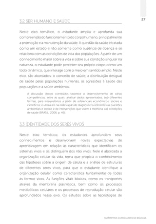 PARÂMETROS CURRICULARES DE BIOLOGIA
27
3.2 Ser humano e saúde
Neste eixo temático, o estudante amplia e aprofunda sua
compreensãodofuncionamentodocorpohumano,principalmente
a promoção e a manutenção da saúde. A questão da saúde é tratada
como um estado e não somente como ausência de doença e se
relaciona com as condições de vida das populações. A partir de um
conhecimento maior sobre a vida e sobre sua condição singular na
natureza, o estudante pode perceber seu próprio corpo como um
todo dinâmico, que interage com o meio em sentido amplo. Neste
eixo, são abordados: o conceito de saúde, a distribuição desigual
de saúde pelas populações humanas, as agressões à saúde das
populações e a saúde ambiental.
A discussão desses conteúdos favorece o desenvolvimento de várias
competências, entre as quais: analisar dados apresentados, sob diferentes
formas, para interpretá-los a partir de referenciais econômicos, sociais e
científicos; e utilizá-los na elaboração de diagnósticos referentes às questões
ambientais e sociais e de intervenções que visem à melhoria das condições
de saúde (BRASIL, 2006, p. 46).
3.3 Identidade dos seres vivos
Neste eixo temático, os estudantes aprofundam seus
conhecimentos e desenvolvem novas expectativas de
aprendizagem em relação às características que identificam os
sistemas vivos e os distinguem dos não vivos. Nele é abordada a
organização celular da vida, tema que propicia o conhecimento
das hipóteses sobre a origem da célula e a análise de estruturas
de diferentes seres vivos, para que o estudante identifique a
organização celular como característica fundamental de todas
as formas vivas. As funções vitais básicas, como os transportes
através da membrana plasmática, bem como os processos
metabólicos celulares e os processos de reprodução celular são
aprofundados nesse eixo. Os estudos sobre as tecnologias de
 