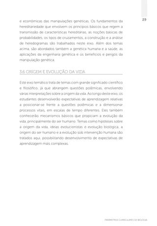 PARÂMETROS CURRICULARES DE BIOLOGIA
29e econômicas das manipulações genéticas. Os fundamentos da
hereditariedade que envolvem os princípios básicos que regem a
transmissão de características hereditárias, as noções básicas de
probabilidades, os tipos de cruzamentos, a construção e a análise
de heredogramas são trabalhados neste eixo. Além dos temas
acima, são abordados também a genética humana e a saúde, as
aplicações da engenharia genética e os benefícios e perigos da
manipulação genética.
3.6 Origem e evolução da vida
Este eixo temático trata de temas com grande significado científico
e filosófico, já que abrangem questões polêmicas, envolvendo
várias interpretações sobre a origem da vida. Ao longo deste eixo, os
estudantes desenvolverão expectativas de aprendizagem relativas
a posicionar-se frente a questões polêmicas e a dimensionar
processos vitais, em escalas de tempo diferentes. Eles também
conhecerão mecanismos básicos que propiciam a evolução da
vida, principalmente do ser humano. Temas como hipóteses sobre
a origem da vida, ideias evolucionistas e evolução biológica, a
origem do ser humano e a evolução sob intervenção humana são
tratados aqui, possibilitando desenvolvimento de expectativas de
aprendizagem mais complexas.
 