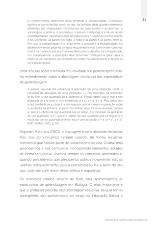 PARÂMETROS CURRICULARES DE BIOLOGIA
31O conhecimento pertinente deve enfrentar a complexidade. Complexus
significa o que foi tecido junto; de fato, há complexidade quando elementos
diferentes são inseparáveis, constitutivos do todo (como o econômico, o
sociológico, o político, o psicológico, o afetivo, o mitológico) e há um tecido
interdependente, interativo e inter-retroativo entre o objeto de conhecimento
e seu contexto, as partes e o todo, o todo e as partes e as partes entre si.
Por isso, a complexidade é a união entre a unidade e a multiplicidade. Os
desenvolvimentos próprios a nossa era planetária nos confrontam cada vez
mais e de maneira cada vez mais inelutável com os desafios da complexidade.
Em consequência, a educação deve promover “inteligência geral” apta a
referir-se ao complexo, ao contexto de modo multidimensional e dentro da
concepção global.
Uma reflexão sobre o tema da recursividade nos permite aprofundar
no entendimento sobre a abordagem complexa das expectativas
de aprendizagem.
A palavra recursão faz referência à aplicação de uma operação sobre o
resultado da aplicação de uma operação. [...] Por exemplo, na repetição,
se eu tirar a raiz quadrada de a, obtenho a’. Posso repetir isso e tirar a raiz
quadrada de a, e obter a’. Isso é repetição: a = a’; a = a’; a = a’. Mas posso tirar
a raiz quadrada de a, obter a’ e, em seguida, aplicar a mesma operação sobre
o resultado da primeira, e assim por diante. Aqui há uma recursão, porque
a’, que é o objeto da raiz quadrada que se segue, é o resultado da aplicação
da raiz quadrada; e a’’, que é o objeto da raiz quadrada que se segue, é o
resultado da raiz quadrada anterior. Isso é uma recursão: a = a’; a = a’’; a = a’’’
(MATURANA, 2001, p. 72).
Segundo Maturana (2001), a linguagem é uma atividade recursiva.
Nós nos comunicamos sempre usando, de forma recursiva,
elementos que fizeram parte de nossa história de vida. O ideal seria
aprendermos a nos comunicar incorporando elementos isolados
de forma sequencial. Usamos sempre os conceitos aprendidos e,
quando percebemos que precisamos usá-los novamente, nós os
usamos adequadamente, pois a comunicação flui a partir do seu
uso, cada vez com maior desenvoltura e segurança.
Os exemplos citados servem de base para apresentarmos as
expectativas de aprendizagem em Biologia. O mais importante é
que o professor perceba essa abordagem recursiva, na qual temas
abrangentes são apresentados ao longo da Educação Básica e
 