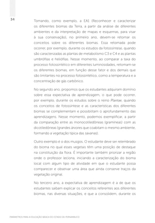 PARÂMETROS PARA A EDUCAÇÃO BÁSICA DO ESTADO DE PERNAMBUCO
34 Tomando, como exemplo, a EA1 (Reconhecer e caracterizar
os diferentes biomas da Terra, a partir da análise de diferentes
ambientes e da interpretação de mapas e esquemas, para visar
à sua conservação), no primeiro ano, devem-se retomar os
conceitos sobre os diferentes biomas. Essa retomada pode
ocorrer, por exemplo, durante os estudos da fotossíntese, quando
são caracterizadas as plantas de metabolismo C3 e C4 e as plantas
umbrófilas e heliófilas. Nesse momento, ao comparar a taxa do
processo fotossintético em diferentes luminosidades, retomam-se
os diferentes biomas, em função desse fator e dos demais que
são limitantes no processo fotossintético, como a temperatura e a
concentração de gás carbônico.
No segundo ano, propomos que os estudantes adquiram domínio
sobre essa expectativa de aprendizagem, o que pode ocorrer,
por exemplo, durante os estudos sobre o reino Plantae, quando
os conceitos de fotossíntese e as características dos diferentes
biomas se complementam e possibilitam o aprofundamento das
aprendizagens. Nesse momento, podemos exemplificar, a partir
da comparação entre as monocotiledôneas (gramíneas) com as
dicotiledôneas (grandes árvores que coabitam o mesmo ambiente,
formando a vegetação típica das savanas).
Outro exemplo é o dos musgos. O estudante deve ser relembrado
do bioma no qual esses vegetais têm uma posição de destaque
na constituição da flora. É importante também priorizar a região
onde o professor leciona, iniciando a caracterização do bioma
local com algum tipo de atividade em que o estudante possa
comparecer e observar uma área que ainda conserve traços da
vegetação original.
No terceiro ano, a expectativa de aprendizagem é a de que os
estudantes saibam explicar os conceitos referentes aos diferentes
biomas, nas diversas situações, e que a consolidem, durante os
 