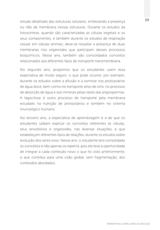 PARÂMETROS CURRICULARES DE BIOLOGIA
39estudo detalhado das estruturas celulares, enfatizando a presença
ou não de membrana nessas estruturas. Durante os estudos da
fotossíntese, quando são caracterizadas as células vegetais e os
seus componentes, e também durante os estudos de respiração
celular em células animais, deve-se ressaltar a presença de duas
membranas nos organoides que participam desses processos
bioquímicos. Nesse ano, também são consolidados conceitos
relacionados aos diferentes tipos de transporte transmembrana.
No segundo ano, propomos que os estudantes usem essa
expectativa de modo seguro, o que pode ocorrer, por exemplo,
durante os estudos sobre a difusão e a osmose nos protozoários
de água doce, bem como no transporte ativo de íons, no processo
de absorção de água e sais minerais pelas raízes das angiospermas.
A fagocitose é outro processo de transporte pela membrana
estudado na nutrição de protozoários e também no sistema
imunológico humano.
No terceiro ano, a expectativa de aprendizagem é a de que os
estudantes saibam explicar os conceitos referentes às células,
seus envoltórios e organoides, nas diversas situações, e que
estabeleçam diferentes tipos de relações, durante os estudos sobre
evolução dos seres vivos. Nesse ano, o estudante terá consolidado
os conceitos e não apenas os repetirá, pois ele teve a oportunidade
de integrar a cada conteúdo novo o que foi visto anteriormente,
o que contribui para uma visão global, sem fragmentação, dos
conteúdos abordados.
 