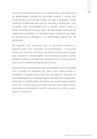 PARÂMETROS CURRICULARES DE BIOLOGIA
41fonte de variabilidade genética), no primeiro ano, essa expectativa
de aprendizagem poderá ser dominada durante o estudo dos
componentes químicos das células, em que é estudado o DNA,
molécula fundamental para que se entenda a reprodução. Esse
conteúdo terá continuidade com a divisão celular, sendo a
mitose reconhecida como a forma de reprodução assexuada de
organismos unicelulares. É importante que o estudante seja capaz
de reconhecer as vantagens e as desvantagens desse tipo de
reprodução.
No segundo ano, propomos que os estudantes ampliem o
domínio sobre  essa expectativa de aprendizagem, o que pode
ocorrer, por exemplo, durante os estudos da reprodução sexuada,
suas vantagens e desvantagens. Essa ampliação poderá ocorrer
também durante os estudos das características de cada grupo de
seres vivos e também da reprodução humana.
Noterceiroano,essaexpectativadeaprendizagemseráconsolidada
com o estudo da evolução dos seres vivos. Nesse estudo, é
abordada a importância do processo sexuado no aumento da
variabilidade genética, razão pela qual muitas espécies conseguiram
sobreviver às modificações ambientais de determinadas regiões.
Nesse ano, consideramos que estão incluídas nessa expectativa as
capacidades de estabelecer relações, argumentar, justificar, avaliar,
analisar e interpretar.
 