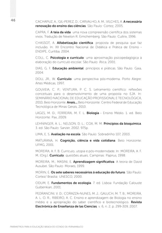PARÂMETROS PARA A EDUCAÇÃO BÁSICA DO ESTADO DE PERNAMBUCO
46 CACHAPUZ, A.; GIL-PEREZ, D.; CARVALHO, A. M.; VILCHES, A. A necessária
renovação do ensino das ciências. São Paulo: Cortez, 2005.
CAPRA, F. A teia da vida: uma nova compreensão científica dos sistemas
vivos. Tradução de Newton R. Eimchemberg. São Paulo: Cultrix, 1996.
CHASSOT, A. Alfabetização científica: proposta de pesquisa que faz
inclusão.  In: XII Encontro Nacional de Didática e Prática de Ensino -
ENDIPE, Curitiba, 2004.
COLL, C. Psicologia e currículo: uma aproximação psicopedagógica à
elaboração do currículo escolar. São Paulo: Ática, 2001.
DIAS, G. F. Educação ambiental: princípios e práticas. São Paulo: Gaia,
2004.
DOLL JR., W. Currículo: uma perspectiva pós-moderna. Porto Alegre:
Artes Médicas, 1997.
GOUVEIA, C. P.; VENTURA, P. C. S. Letramento científico: reflexões
conceituais para o desenvolvimento de uma proposta no EJA. In:
SEMINÁRIO NACIONAL DE EDUCAÇÃO PROFISSIONAL E TECNOLÓGICA,
2010, Belo Horizonte. Anais... Belo Horizonte: Centro Federal de Educação
Tecnológica de Minas Gerais, 2010.
LAGES, M. D.; FERREIRA, M. F. L. Biologia - Ensino Médio. 1. ed. Belo
Horizonte: Pax, 2009.
LEHNINGER, A. L.; NELSON, D. L.; COX, M. M. Princípios da bioquímica.
3. ed. São Paulo: Sarvier, 2002. 975p.
LIMA, E. S. Avaliação na escola. São Paulo: Sobradinho 107, 2003.
MATURANA, H. Cognição, ciência e vida cotidiana. Belo Horizonte:
UFMG, 2001.
MOREIRA, A. F. B. Currículo, utopia e pós-modernidade. In: MOREIRA, A. F.
M. (Org.). Currículo: questões atuais. Campinas: Papirus, 1998.
MOREIRA, M.; MASINI, E. Aprendizagem significativa. A teoria de David
Ausubel. São Paulo: Moraes, 1999.
MORIN, E. Os sete saberes necessários à educação do futuro. São Paulo:
Cortez/ Brasília: UNESCO, 2000.
ODUM, E. Fundamentos de ecologia. 7. ed. Lisboa: Fundação Calouste
Gulbenkian, 2001.
PEDRANCINI, V. D.; CORAZZA-NUNES, M. J.; GALUCH, M. T. B.; MOREIRA,
A. L. O. R.; RIBEIRO, A. C. Ensino e aprendizagem de Biologia no ensino
médio e a apropriação do saber científico e biotecnológico. Revista
Electrónica de Enseñanza de las Ciencias, v. 6, n. 2, p. 299-309, 2007.
 