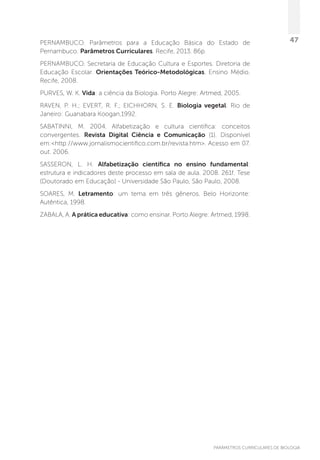 PARÂMETROS CURRICULARES DE BIOLOGIA
47PERNAMBUCO. Parâmetros para a Educação Básica do Estado de
Pernambuco. Parâmetros Curriculares. Recife, 2013. 86p.
PERNAMBUCO. Secretaria de Educação Cultura e Esportes. Diretoria de
Educação Escolar. Orientações Teórico-Metodológicas. Ensino Médio.
Recife, 2008.
PURVES, W. K. Vida: a ciência da Biologia. Porto Alegre: Artmed, 2005.
RAVEN, P. H.; EVERT, R. F.; EICHHORN, S. E. Biologia vegetal. Rio de
Janeiro: Guanabara Koogan,1992.
SABATINNI, M. 2004. Alfabetização e cultura científica: conceitos
convergentes. Revista Digital Ciência e Comunicação (1). Disponível
em:http://www.jornalismocientifico.com.br/revista.htm. Acesso em 07.
out. 2006.
SASSERON, L. H. Alfabetização científica no ensino fundamental:
estrutura e indicadores deste processo em sala de aula. 2008. 261f. Tese
(Doutorado em Educação) - Universidade São Paulo, São Paulo, 2008.
SOARES, M. Letramento: um tema em três gêneros. Belo Horizonte:
Autêntica, 1998.
ZABALA, A. A prática educativa: como ensinar. Porto Alegre: Artmed, 1998.
 