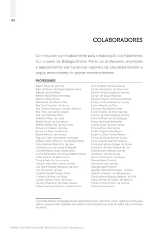 PARÂMETROS PARA A EDUCAÇÃO BÁSICA DO ESTADO DE PERNAMBUCO
48
COLABORADORES
Contribuíram significativamente para a elaboração dos Parâmetros
Curriculares de Biologia Ensino Médio os professores, monitores
e representantes das Gerências regionais de Educação listados a
seguir, merecedores de grande reconhecimento.
PROFESSORES
Adams Miran da da Hora
Adeil da Moura de Araujo Barbosa Vieira
Adilson Carlos Pereira
Adriana Maria Vieira Fernandes
Alcione Maria Pereira
Alzira Carla de Oliveira Dias
Ana Celia Carvalho de Souza
Ana Claudia Rodrigues de Assis Oliveira
Ana Maria dos Santos Soares
Ana Nery Barbosa Matos
Andrelino Melo da Costa
Angela Souza da Conceicao
Antonia Apareci da da Silva Teles
Arioval do Emiliano da Silva
Arman do Alves de Menezes
Aryane Peixoto de Noroes
Augusto Cesar dos Santos Henriques
Barbara Kellen Almei da de Sena Dornelas
Carla Carolina Belarmino da Silva
Carmem Lucia de Souza Rodrigues
Carmen Rejane Farias Vasconcelos
Cicera Jacquelline de Moura Padilha Pereira
Cintia Pessoa do Nascimento
Claudia Karla do Nascimento
Clebson Alexsandro Gama da Silva
Clei de Fernandes Rodrigues da Silva
Clei de Gomes da Silva
Cristiane Renata Tavares Dutra
Cristiano Sa Alves de Souza
Cybelle Tenorio Freire de Araujo
Danielly Capitulina de Souza Tavares
Debora Campos Marinho de Goes Pires
Dina Santana do Nascimento
Dionizio Francisco da Silva Neto
Ediene Ferreira Cavalcanti Gomes
Edinair de Souza Mauricio
Ednalva Oliveira de Souza Andrada
Edriane Cristina Medeiros Correia
Edson Manoel da Silva
Eduar do Max Bezerra Alves
Elaine Cristina de Almei da Silva
Elanice de Assis Marques Bezerra
Elenil da Maria de Sa Rodrigues
Eliana de Souza Benevides
Elionais Alves da Silva Franca
Elizama Roza dos Santos
Emille Pollyane Silva Araujo
Eugenio Carlos Torres Martins
Fernan da Muniz Brayner Lopes
Flavia Socorro Queiroz Barbosa
Francisca Fabricia Chagas de Souza
Francisco de Assis Pereira de Lira
Gabriela Leite Perazzo Gomes
Geneilson da Silva Souza
Genil do Macha do de Araujo
Genilse Maria Candido
Genival do Leal da Silva
George Lopes Amorim
Georgia Nascimento Sergio de Melo
Gilberto Otaviano de Albuquerque
Glaucia Maria Buarque Barbosa da Silva
Herica Fernan da Soares de Santana
Herika Cristina Pereira de Lucena
Hilma Soares Pereira
Os nomes listados nestas páginas não apresentam sinais diacríticos, como cedilha e acentuação
gráfica, porque foram digitados em sistema informatizado cuja base de dados não contempla
tais sinais.
 