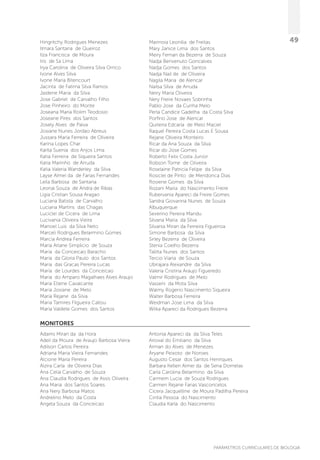 PARÂMETROS CURRICULARES DE BIOLOGIA
49Hingritchy Rodrigues Menezes
Ilmara Santana de Queiroz
Ilza Francisca de Moura
Iris de Sa Lima
Irya Carolina de Oliveira Silva Orrico
Ivone Alves Silva
Ivone Maria Bitencourt
Jacinta de Fatima Silva Ramos
Jaidene Maria da Silva
Jose Gabriel de Carvalho Filho
Jose Pinheiro do Monte
Joseana Maria Rolim Teodosio
Joseane Pires dos Santos
Josely Alves de Paiva
Josiane Nunes Jordao Abreus
Jussara Maria Ferreira de Oliveira
Karina Lopes Char
Karlla Suenia dos Anjos Lima
Katia Ferreira de Siqueira Santos
Katia Marinho de Arruda
Katia Valeria Wanderley da Silva
Layse Almei da de Farias Fernandes
Leila Barbosa de Santana
Leonai Souza de Andra de Ribas
Ligia Cristian Sousa Aragao
Luciana Batista de Carvalho
Luciana Martins das Chagas
Luciclei de Cicera de Lima
Lucivania Oliveira Vieira
Manoel Luis da Silva Neto
Marceli Rodrigues Belarmino Gomes
Marcia Andrea Ferreira
Maria Arlane Simplicio de Souza
Maria da Conceicao Baracho
Maria da Gloria Paulo dos Santos
Maria das Gracas Pereira Lucas
Maria de Lourdes da Conceicao
Maria do Amparo Magalhaes Alves Araujo
Maria Etiene Cavalcante
Maria Josiane de Melo
Maria Rejane da Silva
Maria Tamires Filgueira Callou
Maria Valdete Gomes dos Santos
Marinoia Leonilia de Freitas
Mary Janice Lima dos Santos
Meiry Fernan da Bezerra de Souza
Nadja Benvenuto Goncalves
Nadja Gomes dos Santos
Nadja Nail de de Oliveira
Nagila Maria de Alencar
Nailsa Silva de Arruda
Neiry Maria Oliveira
Nery Freire Novaes Sobrinha
Pablo Jose da Cunha Melo
Perla Candice Gadelha da Costa Silva
Porfirio Jose de Alencar
Quiteria Edcarla de Melo Maciel
Raquel Pereira Costa Lucas E Sousa
Rejane Oliveira Monteiro
Ricar da Ana Souza da Silva
Ricar do Jose Gomes
Roberto Felix Costa Junior
Robson Tome de Oliveira
Roselaine Patricia Felipe da Silva
Rosiclei de Pinto de Mendonca Dias
Rosiene Gomes da Silva
Rozani Maria do Nascimento Freire
Rubervania Apareci da Freire Gomes
Sandra Giovanna Nunes de Souza
Albuquerque
Severino Pereira Mandu
Silvana Maria da Silva
Silvania Miran da Ferreira Figueiroa
Simone Barbosa da Silva
Sirley Bezerra de Oliveira
Stenia Coelho Bezerra
Talitta Nunes dos Santos
Tercio Viana de Souza
Ubirajara Alexandre da Silva
Valeria Cristina Araujo Figueredo
Valmir Rodrigues de Melo
Vasseni da Mota Silva
Walmy Rogerio Nascimento Siqueira
Walter Barbosa Ferreira
Weidman Jose Lima da Silva
Wilka Apareci da Rodrigues Bezerra
MONITORES
Adams Miran da da Hora
Adeil da Moura de Araujo Barbosa Vieira
Adilson Carlos Pereira
Adriana Maria Vieira Fernandes
Alcione Maria Pereira
Alzira Carla de Oliveira Dias
Ana Celia Carvalho de Souza
Ana Claudia Rodrigues de Assis Oliveira
Ana Maria dos Santos Soares
Ana Nery Barbosa Matos
Andrelino Melo da Costa
Angela Souza da Conceicao
Antonia Apareci da da Silva Teles
Arioval do Emiliano da Silva
Arman do Alves de Menezes
Aryane Peixoto de Noroes
Augusto Cesar dos Santos Henriques
Barbara Kellen Almei da de Sena Dornelas
Carla Carolina Belarmino da Silva
Carmem Lucia de Souza Rodrigues
Carmen Rejane Farias Vasconcelos
Cicera Jacquelline de Moura Padilha Pereira
Cintia Pessoa do Nascimento
Claudia Karla do Nascimento
 