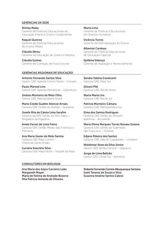 GERÊNCIAS DA SEDE
Shirley Malta
Gerente de Políticas Educacionais de
Educação Infantil e Ensino Fundamental
Raquel Queiroz
Gerente de Políticas Educacionais
do Ensino Médio
Cláudia Abreu
Gerente de Educação de Jovens e Adultos
Cláudia Gomes
Gerente de Correção de Fluxo Escolar
Marta Lima
Gerente de Políticas Educacionais
em Direitos Humanos
Vicência Torres
Gerente de Normatização do Ensino
Albanize Cardoso
Gerente de Políticas Educacionais
de Educação Especial
Epifânia Valença
Gerente de Avaliação e Monitoramento
GERÊNCIAS REGIONAIS DE EDUCAÇÃO
Antonio Fernando Santos Silva
Gestor GRE Agreste Centro Norte – Caruaru
Paulo Manoel Lins
Gestor GRE Agreste Meridional – Garanhuns
Sinésio Monteiro de Melo Filho
Gestor GRE Metropolitana Norte
Maria Cleide Gualter Alencar Arraes
Gestora GRE Sertão do Araripe – Araripina
Josefa Rita de Cássia Lima Serafim
Gestora da GRE Sertão do Alto Pajeú –
Afogados da Ingazeira
Anete Ferraz de Lima Freire
Gestora GRE Sertão Médio São Francisco –
Petrolina
Ana Maria Xavier de Melo Santos
Gestora GRE Mata Centro –
Vitória de Santo Antão
Luciana Anacleto Silva
Gestora GRE Mata Norte – Nazaré da Mata
Sandra Valéria Cavalcanti
Gestora GRE Mata Sul
Gilvani Pilé
Gestora GRE Recife Norte
Marta Maria Lira
Gestora GRE Recife Sul
Patrícia Monteiro Câmara
Gestora GRE Metropolitana Sul
Elma dos Santos Rodrigues
Gestora GRE Sertão do Moxotó
Ipanema – Arcoverde
Maria Dilma Marques Torres Novaes Goiana
Gestora GRE Sertão do Submédio
São Francisco – Floresta
Edjane Ribeiro dos Santos
Gestora GRE Vale do Capibaribe – Limoeiro
Waldemar Alves da Silva Júnior
Gestor GRE Sertão Central – Salgueiro
Jorge de Lima Beltrão
Gestor GRE Litoral Sul – Barreiros
CONSULTORES EM BIOLOGIA
Ana Maria dos Anjos Carneiro Leão
Margareth Mayer
Maria de Fátima de Andrade Bezerra
Rita Patrícia Almeida de Oliveira
Roberta Fernanda Correia Albuquerque Santana
Sueli Tavares de Souza e Silva
Susanna Analine Santos Cabral
 