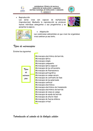 UNIVERSIDAD TÉCNICA DE MACHALA
DIRECCIÓN DE NIVELACIÓN Y ADMISIÓN
SISTEMA NACIONAL DE NIVELACIÓN Y ADMISIÓN
Reproducción:
Los seres vivos son capaces de multiplicarse
(reproducirse). Mediante la reproducción se producen
nuevos individuos semejantes a sus progenitores y se
perpetúa la especie.
Adaptación:
Las condiciones ambientales en que viven los organismos
vivos cambian ya sea lenta .
Tipos de microscopios
Existen los siguientes:
Microscopio electrónico de barrido.
Microscopio óptico
Microscopio simple
Microscopio compuesto
Microscopio óptico especial
Microscopio de luz ultravioleta
Microscopio de fluorescencia
Microscopio petrográfico
Microscopio en campo oscuro
Microscopio de contraste de fase
Microscopio de luz polarizada
Microscopio confocal
Microscopio electrónico
Microscopio electrónico de transmisión
Microscopio electrónico de barrido
Microscopio de iones en campo
Microscopio de sonda de barrido
Microscopio de efecto túnel
Microscopio de fuerza atómica
Microscopio virtual
Introducción al estudio de la biología celular
Tipos
de
microsco
pios
 