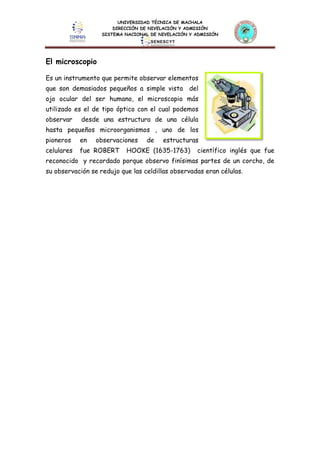 UNIVERSIDAD TÉCNICA DE MACHALA
DIRECCIÓN DE NIVELACIÓN Y ADMISIÓN
SISTEMA NACIONAL DE NIVELACIÓN Y ADMISIÓN
El microscopio
Es un instrumento que permite observar elementos
que son demasiados pequeños a simple vista del
ojo ocular del ser humano, el microscopio más
utilizado es el de tipo óptico con el cual podemos
observar desde una estructura de una célula
hasta pequeños microorganismos , uno de los
pioneros en observaciones de estructuras
celulares fue ROBERT HOOKE (1635-1763) científico inglés que fue
reconocido y recordado porque observo finísimas partes de un corcho, de
su observación se redujo que las celdillas observadas eran células.
 