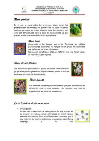 UNIVERSIDAD TÉCNICA DE MACHALA
DIRECCIÓN DE NIVELACIÓN Y ADMISIÓN
SISTEMA NACIONAL DE NIVELACIÓN Y ADMISIÓN
Reino protista
Es el que lo comprenden los protozoos, algas, virus; los
protozoos son las amebas y los paramecios, las algas son seres
marinos que crean su propio alimento como las plantas y los
virus son perjudiciales para la salud de las personas ya que
pueden producir enfermedades leves y peligrosas.
Reino fungí
Comprende a los hongos que están formados por células
pluricelulares eucariotas, los hongos son un grupo de organismos
que incluyen a las setas y levaduras.
No generan clorofila por ende son heterótrofos y no tienen hojas,
se reproducen por esporas.
Reino de las plantas
Son seres vivos pluricelulares que no necesitan tomar alimentos
ya que ellas pueden generar su propio alimento, y esto lo realizan
mediante la utilización de la luz solar.
Reino animal
Los animales son seres pluricelulares ya que para su alimentación
deben de cazar a otros animales de cualquier otro tipo de
especies que les permitan alimentarse.
Características de los seres vivos
Organización:
Un ser vivo es resultado de una organización muy precisa; en
su interior se realizan varias actividades al mismo tiempo,
estando relacionadas éstas actividades unas con otras, por lo
que todos los seres vivos poseen una organización específica y
compleja a la vez.
 