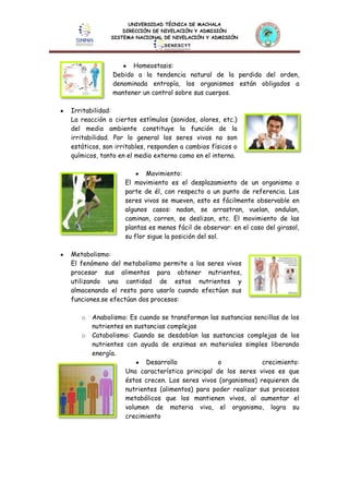 UNIVERSIDAD TÉCNICA DE MACHALA
DIRECCIÓN DE NIVELACIÓN Y ADMISIÓN
SISTEMA NACIONAL DE NIVELACIÓN Y ADMISIÓN
Homeostasis:
Debido a la tendencia natural de la perdida del orden,
denominada entropía, los organismos están obligados a
mantener un control sobre sus cuerpos.
Irritabilidad:
La reacción a ciertos estímulos (sonidos, olores, etc.)
del medio ambiente constituye la función de la
irritabilidad. Por lo general los seres vivos no son
estáticos, son irritables, responden a cambios físicos o
químicos, tanto en el medio externo como en el interno.
Movimiento:
El movimiento es el desplazamiento de un organismo o
parte de él, con respecto a un punto de referencia. Los
seres vivos se mueven, esto es fácilmente observable en
algunos casos: nadan, se arrastran, vuelan, ondulan,
caminan, corren, se deslizan, etc. El movimiento de las
plantas es menos fácil de observar: en el caso del girasol,
su flor sigue la posición del sol.
Metabolismo:
El fenómeno del metabolismo permite a los seres vivos
procesar sus alimentos para obtener nutrientes,
utilizando una cantidad de estos nutrientes y
almacenando el resto para usarlo cuando efectúan sus
funciones.se efectúan dos procesos:
o Anabolismo: Es cuando se transforman las sustancias sencillas de los
nutrientes en sustancias complejas
o Catabolismo: Cuando se desdoblan las sustancias complejas de los
nutrientes con ayuda de enzimas en materiales simples liberando
energía.
Desarrollo o crecimiento:
Una característica principal de los seres vivos es que
éstos crecen. Los seres vivos (organismos) requieren de
nutrientes (alimentos) para poder realizar sus procesos
metabólicos que los mantienen vivos, al aumentar el
volumen de materia viva, el organismo, logra su
crecimiento
 